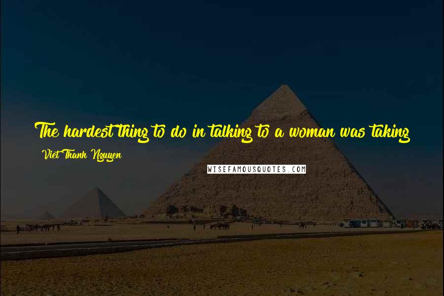 Viet Thanh Nguyen quotes: The hardest thing to do in talking to a woman was taking the first step, but the most important thing to do was not to think. Viet Thanh Nguyen quotes: The hardest thing to do in talking to a woman was taking the first step, but the most important thing to do was not to think.