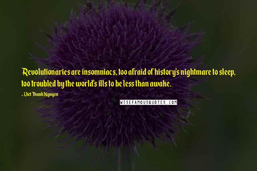 Viet Thanh Nguyen quotes: Revolutionaries are insomniacs, too afraid of history's nightmare to sleep, too troubled by the world's ills to be less than awake. Viet Thanh Nguyen quotes: Revolutionaries are insomniacs, too afraid of history's nightmare to sleep, too troubled by the world's ills to be less than awake.