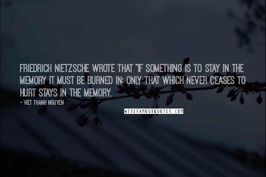 Viet Thanh Nguyen quotes: FRIEDRICH NIETZSCHE WROTE THAT "if something is to stay in the memory it must be burned in: only that which never ceases to hurt stays in the memory. Viet Thanh Nguyen quotes: FRIEDRICH NIETZSCHE WROTE THAT "if something is to stay in the memory it must be burned in: only that which never ceases to hurt stays in the memory.
