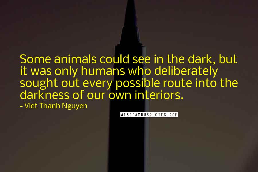 Viet Thanh Nguyen quotes: Some animals could see in the dark, but it was only humans who deliberately sought out every possible route into the darkness of our own interiors. Viet Thanh Nguyen quotes: Some animals could see in the dark, but it was only humans who deliberately sought out every possible route into the darkness of our own interiors.