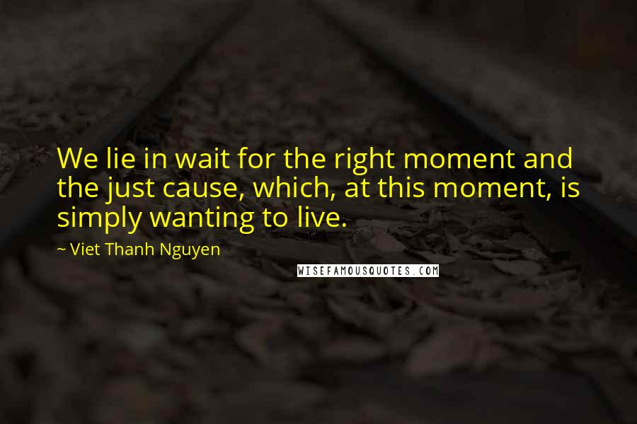 Viet Thanh Nguyen quotes: We lie in wait for the right moment and the just cause, which, at this moment, is simply wanting to live. Viet Thanh Nguyen quotes: We lie in wait for the right moment and the just cause, which, at this moment, is simply wanting to live.