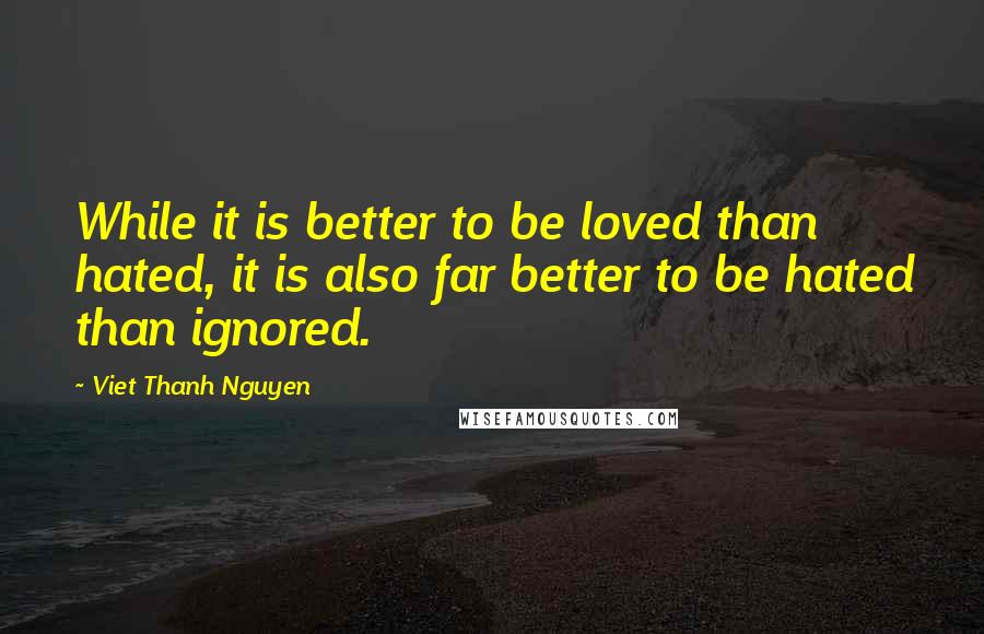 Viet Thanh Nguyen quotes: While it is better to be loved than hated, it is also far better to be hated than ignored.