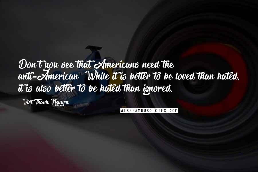 Viet Thanh Nguyen quotes: Don't you see that Americans need the anti-American? While it is better to be loved than hated, it is also better to be hated than ignored. Viet Thanh Nguyen quotes: Don't you see that Americans need the anti-American? While it is better to be loved than hated, it is also better to be hated than ignored.