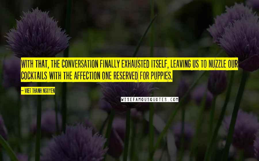 Viet Thanh Nguyen quotes: With that, the conversation finally exhausted itself, leaving us to nuzzle our cocktails with the affection one reserved for puppies. Viet Thanh Nguyen quotes: With that, the conversation finally exhausted itself, leaving us to nuzzle our cocktails with the affection one reserved for puppies.