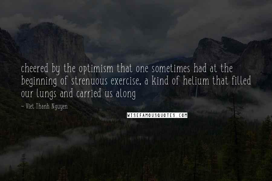 Viet Thanh Nguyen quotes: cheered by the optimism that one sometimes had at the beginning of strenuous exercise, a kind of helium that filled our lungs and carried us along Viet Thanh Nguyen quotes: cheered by the optimism that one sometimes had at the beginning of strenuous exercise, a kind of helium that filled our lungs and carried us along