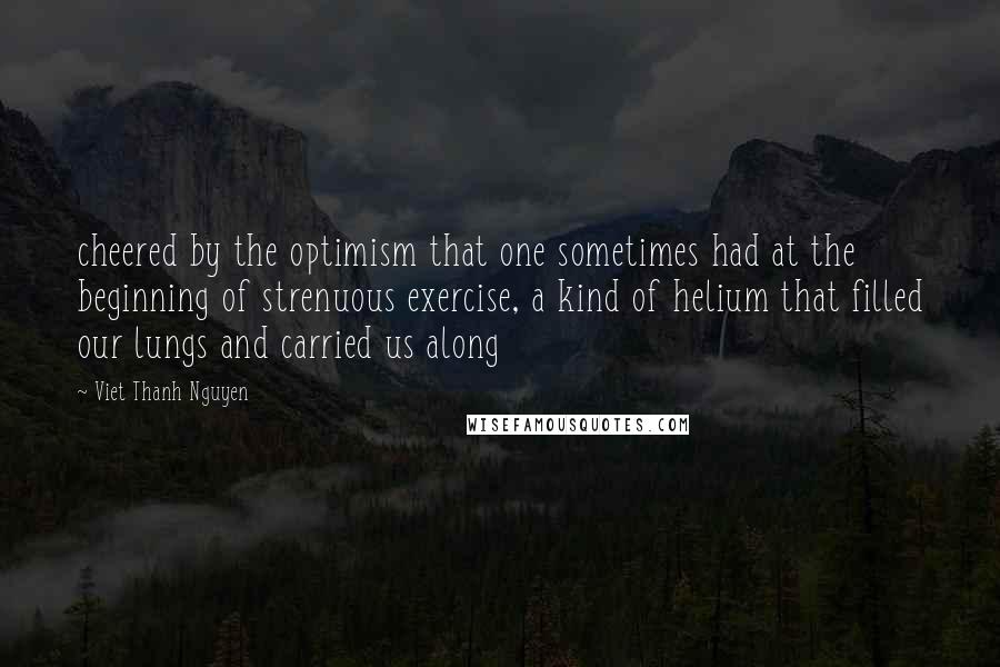 Viet Thanh Nguyen quotes: cheered by the optimism that one sometimes had at the beginning of strenuous exercise, a kind of helium that filled our lungs and carried us along