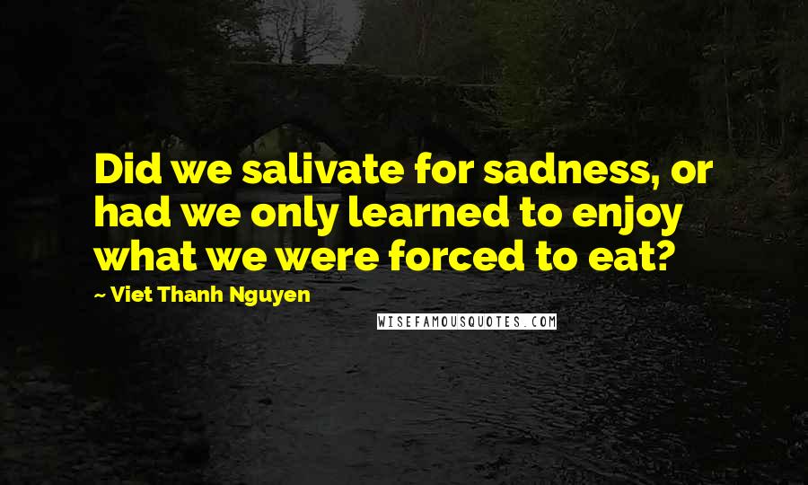 Viet Thanh Nguyen quotes: Did we salivate for sadness, or had we only learned to enjoy what we were forced to eat?