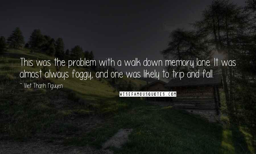Viet Thanh Nguyen quotes: This was the problem with a walk down memory lane. It was almost always foggy, and one was likely to trip and fall. Viet Thanh Nguyen quotes: This was the problem with a walk down memory lane. It was almost always foggy, and one was likely to trip and fall.