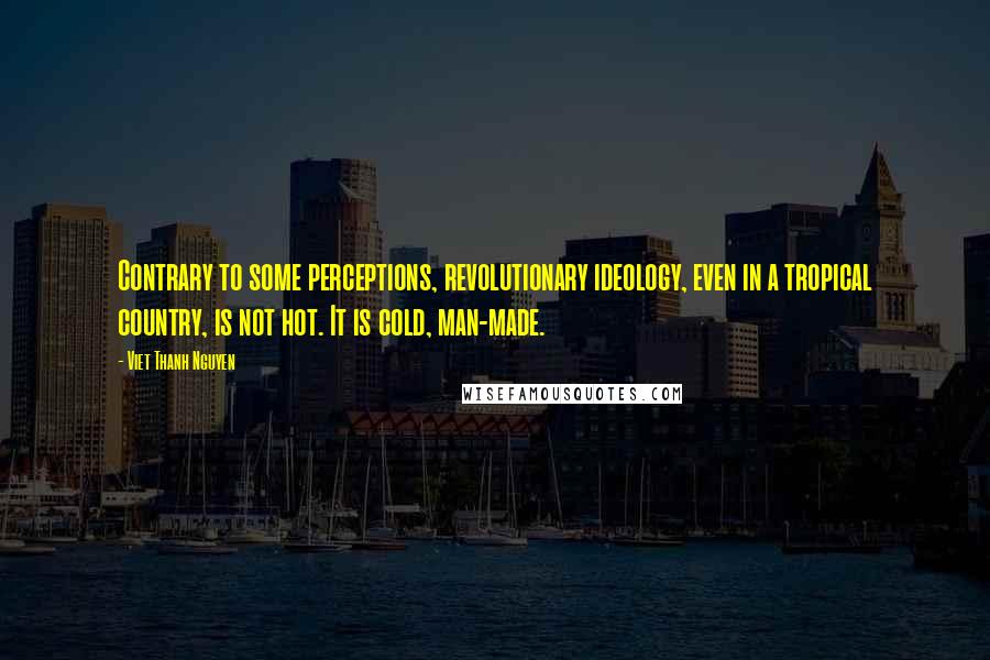 Viet Thanh Nguyen quotes: Contrary to some perceptions, revolutionary ideology, even in a tropical country, is not hot. It is cold, man-made. Viet Thanh Nguyen quotes: Contrary to some perceptions, revolutionary ideology, even in a tropical country, is not hot. It is cold, man-made.