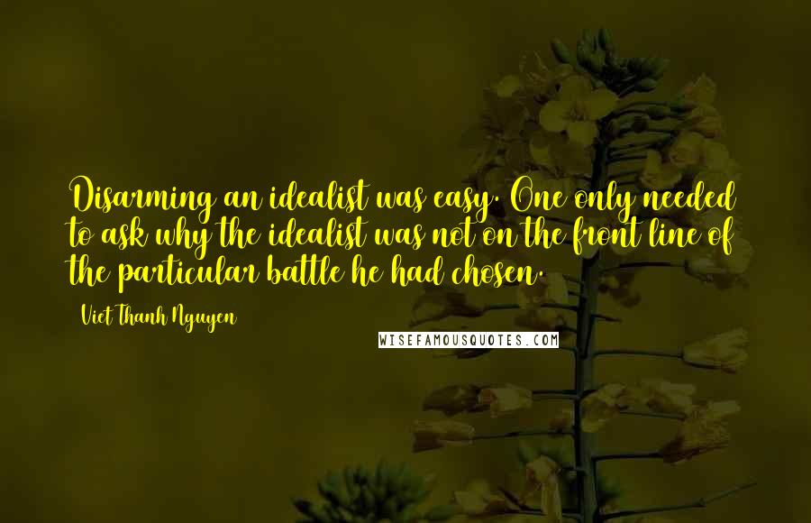 Viet Thanh Nguyen quotes: Disarming an idealist was easy. One only needed to ask why the idealist was not on the front line of the particular battle he had chosen. Viet Thanh Nguyen quotes: Disarming an idealist was easy. One only needed to ask why the idealist was not on the front line of the particular battle he had chosen.