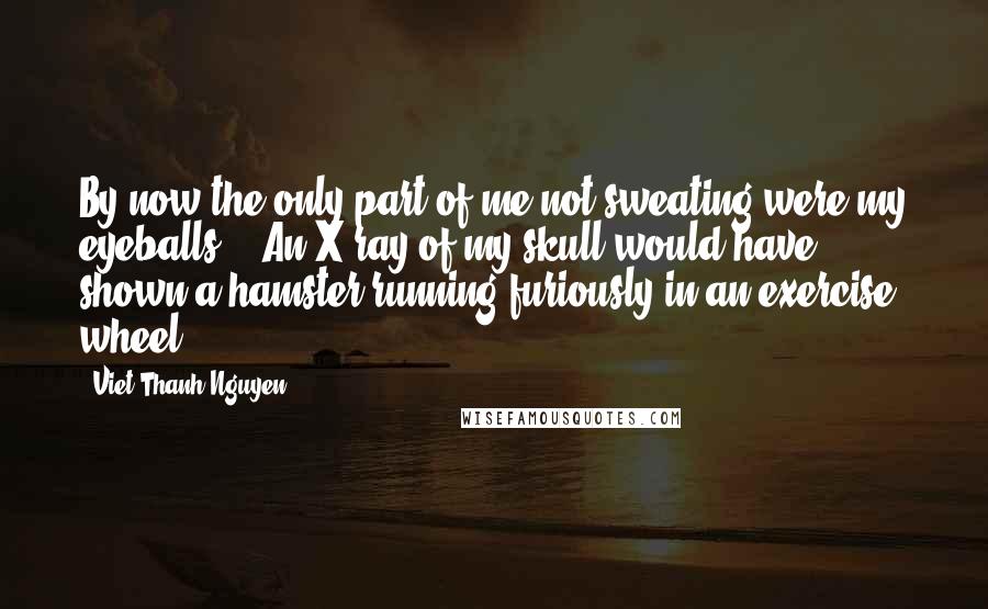 Viet Thanh Nguyen quotes: By now the only part of me not sweating were my eyeballs... An X-ray of my skull would have shown a hamster running furiously in an exercise wheel...