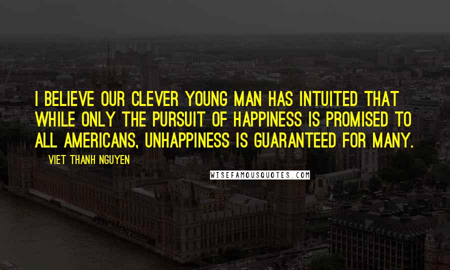 Viet Thanh Nguyen quotes: I believe our clever young man has intuited that while only the pursuit of happiness is promised to all Americans, unhappiness is guaranteed for many. Viet Thanh Nguyen quotes: I believe our clever young man has intuited that while only the pursuit of happiness is promised to all Americans, unhappiness is guaranteed for many.