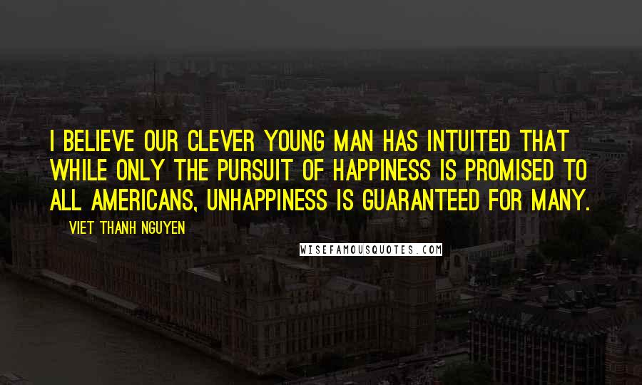 Viet Thanh Nguyen quotes: I believe our clever young man has intuited that while only the pursuit of happiness is promised to all Americans, unhappiness is guaranteed for many.