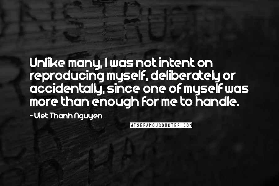 Viet Thanh Nguyen quotes: Unlike many, I was not intent on reproducing myself, deliberately or accidentally, since one of myself was more than enough for me to handle. Viet Thanh Nguyen quotes: Unlike many, I was not intent on reproducing myself, deliberately or accidentally, since one of myself was more than enough for me to handle.