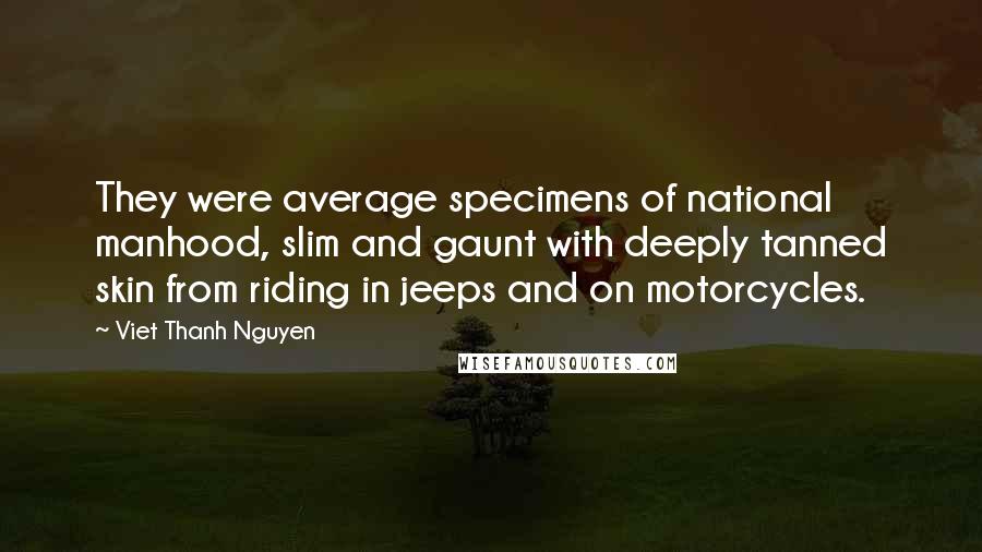 Viet Thanh Nguyen quotes: They were average specimens of national manhood, slim and gaunt with deeply tanned skin from riding in jeeps and on motorcycles. Viet Thanh Nguyen quotes: They were average specimens of national manhood, slim and gaunt with deeply tanned skin from riding in jeeps and on motorcycles.