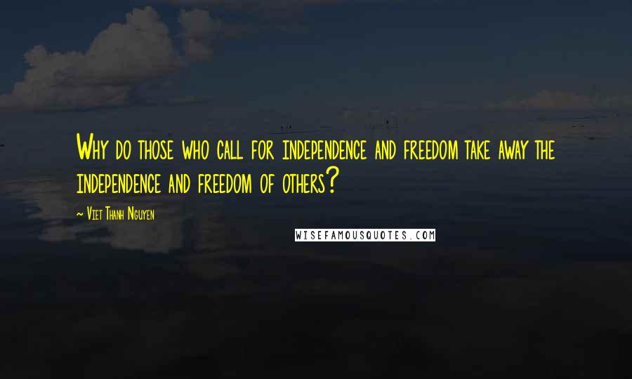 Viet Thanh Nguyen quotes: Why do those who call for independence and freedom take away the independence and freedom of others? Viet Thanh Nguyen quotes: Why do those who call for independence and freedom take away the independence and freedom of others?