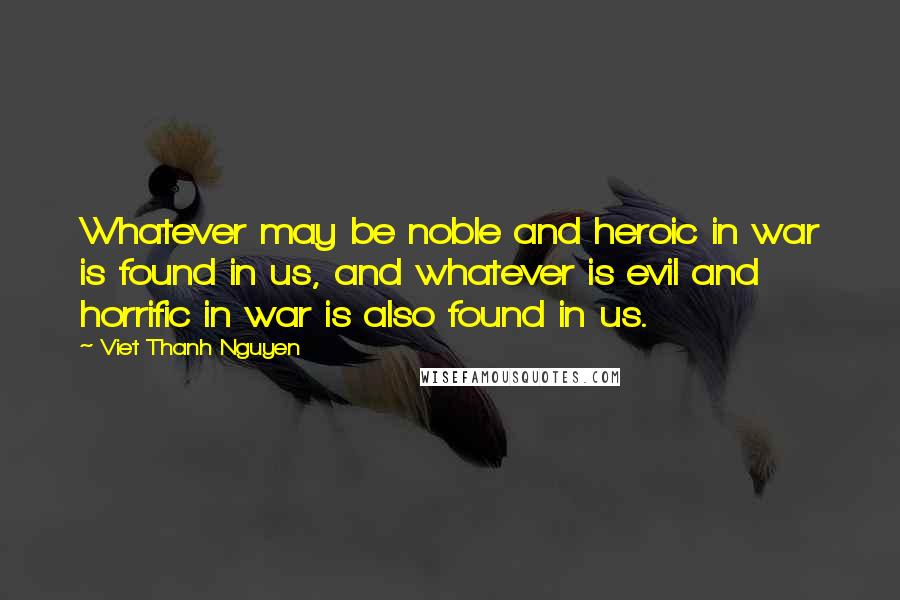 Viet Thanh Nguyen quotes: Whatever may be noble and heroic in war is found in us, and whatever is evil and horrific in war is also found in us. Viet Thanh Nguyen quotes: Whatever may be noble and heroic in war is found in us, and whatever is evil and horrific in war is also found in us.