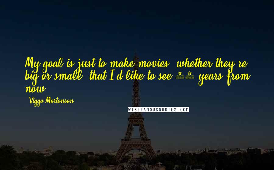 Viggo Mortensen quotes: My goal is just to make movies, whether they're big or small, that I'd like to see 10 years from now.