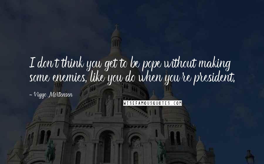 Viggo Mortensen quotes: I don't think you get to be pope without making some enemies, like you do when you're president.