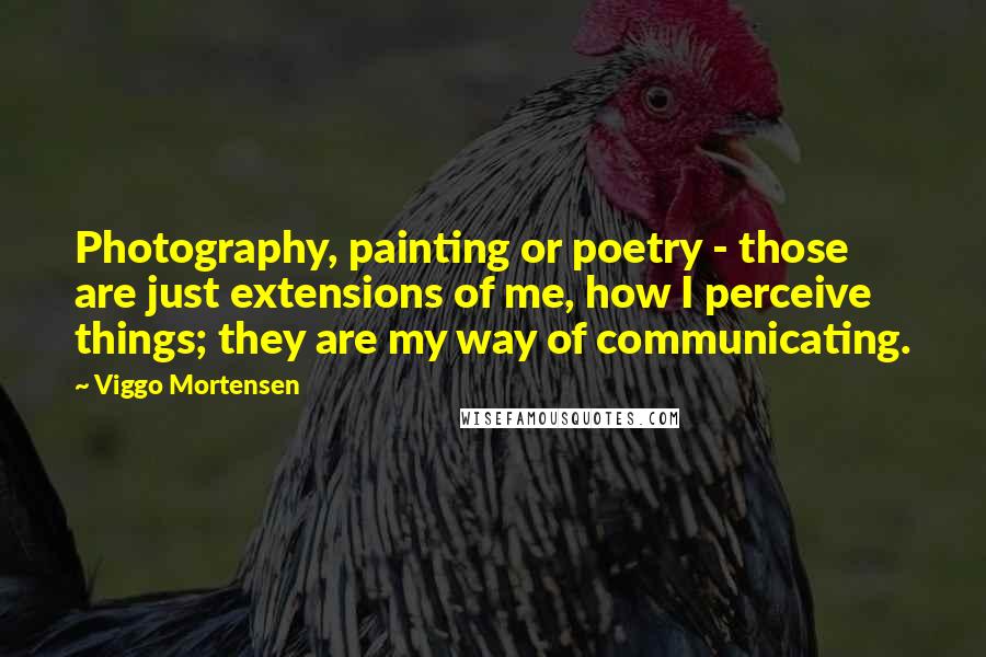 Viggo Mortensen quotes: Photography, painting or poetry - those are just extensions of me, how I perceive things; they are my way of communicating.