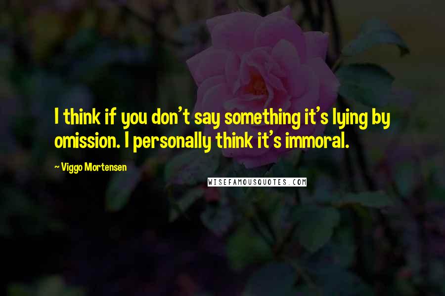 Viggo Mortensen quotes: I think if you don't say something it's lying by omission. I personally think it's immoral.