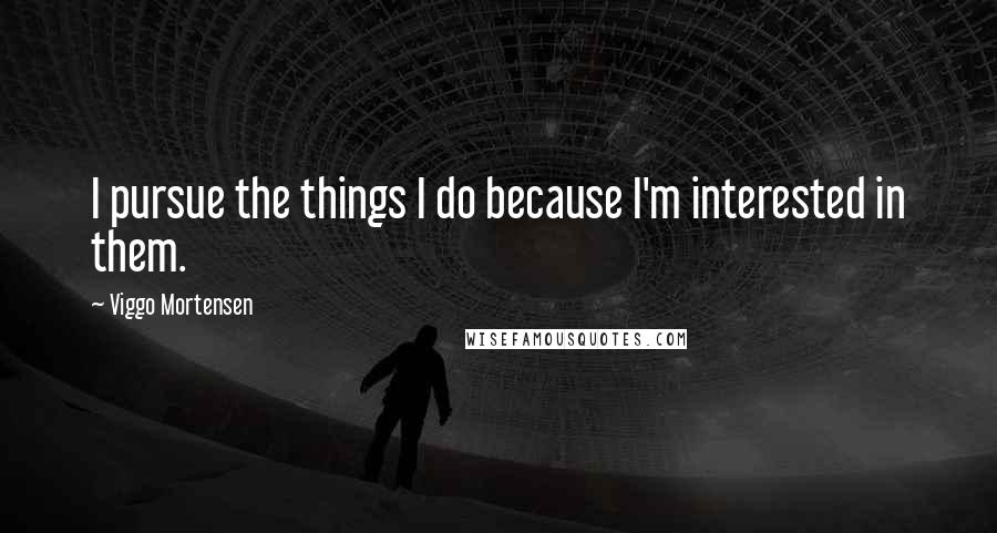 Viggo Mortensen quotes: I pursue the things I do because I'm interested in them.