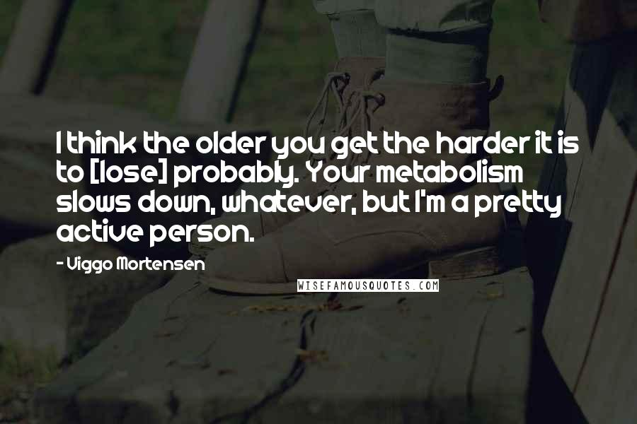 Viggo Mortensen quotes: I think the older you get the harder it is to [lose] probably. Your metabolism slows down, whatever, but I'm a pretty active person.