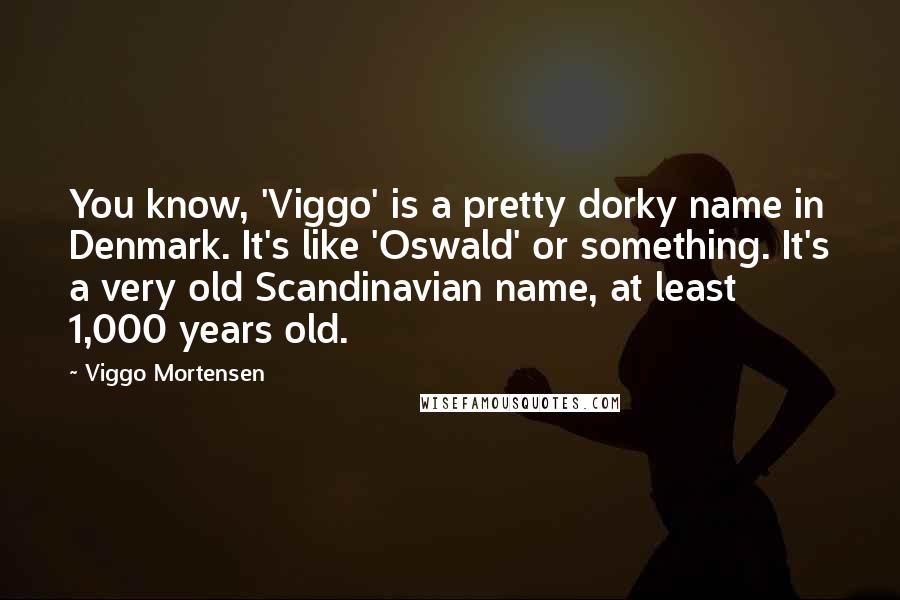 Viggo Mortensen quotes: You know, 'Viggo' is a pretty dorky name in Denmark. It's like 'Oswald' or something. It's a very old Scandinavian name, at least 1,000 years old.