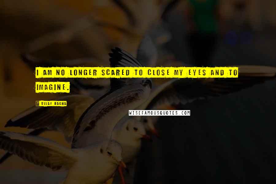 Vijay Bagha quotes: I am no longer scared to close my eyes and to imagine.