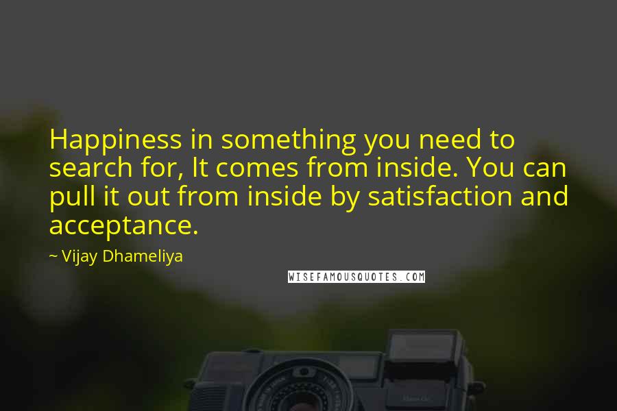 Vijay Dhameliya quotes: Happiness in something you need to search for, It comes from inside. You can pull it out from inside by satisfaction and acceptance.