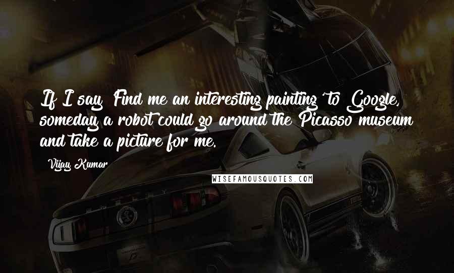 Vijay Kumar quotes: If I say 'Find me an interesting painting' to Google, someday a robot could go around the Picasso museum and take a picture for me.