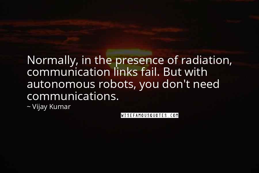 Vijay Kumar quotes: Normally, in the presence of radiation, communication links fail. But with autonomous robots, you don't need communications.