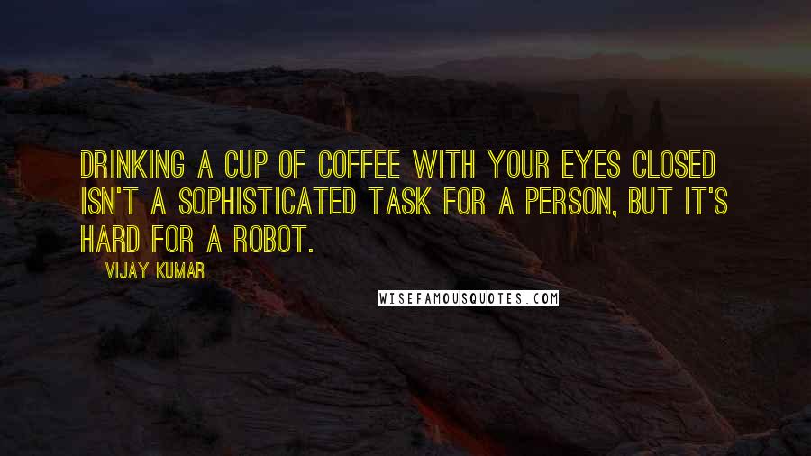 Vijay Kumar quotes: Drinking a cup of coffee with your eyes closed isn't a sophisticated task for a person, but it's hard for a robot.