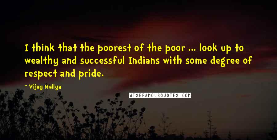 Vijay Mallya quotes: I think that the poorest of the poor ... look up to wealthy and successful Indians with some degree of respect and pride. Vijay Mallya quotes: I think that the poorest of the poor ... look up to wealthy and successful Indians with some degree of respect and pride.