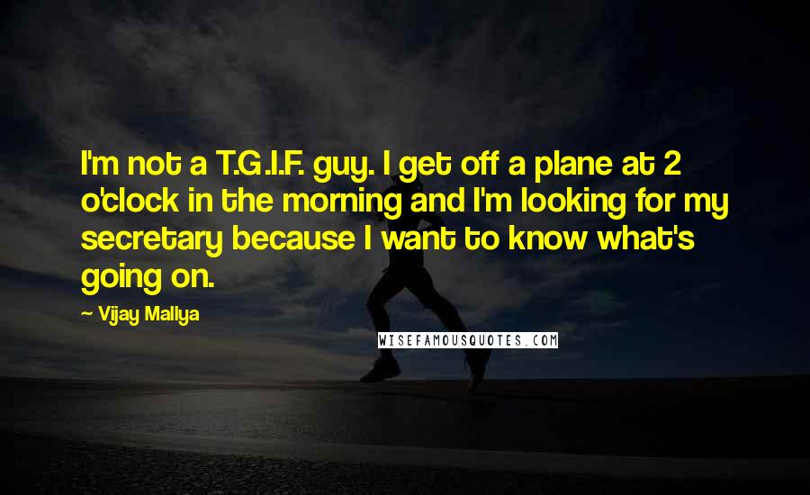Vijay Mallya quotes: I'm not a T.G.I.F. guy. I get off a plane at 2 o'clock in the morning and I'm looking for my secretary because I want to know what's going on. Vijay Mallya quotes: I'm not a T.G.I.F. guy. I get off a plane at 2 o'clock in the morning and I'm looking for my secretary because I want to know what's going on.