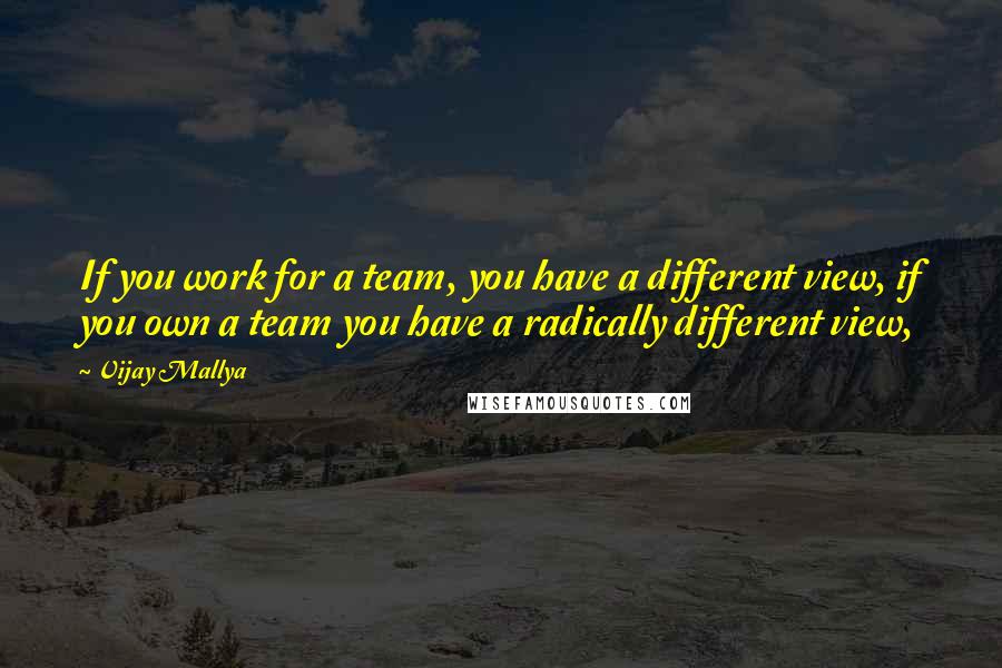 Vijay Mallya quotes: If you work for a team, you have a different view, if you own a team you have a radically different view,