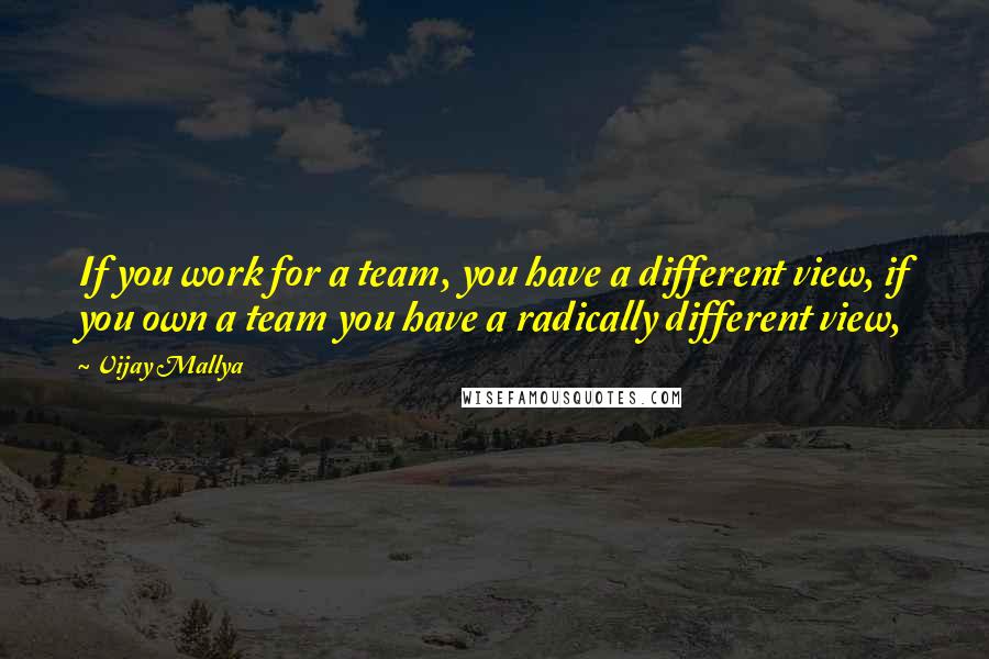 Vijay Mallya quotes: If you work for a team, you have a different view, if you own a team you have a radically different view, Vijay Mallya quotes: If you work for a team, you have a different view, if you own a team you have a radically different view,