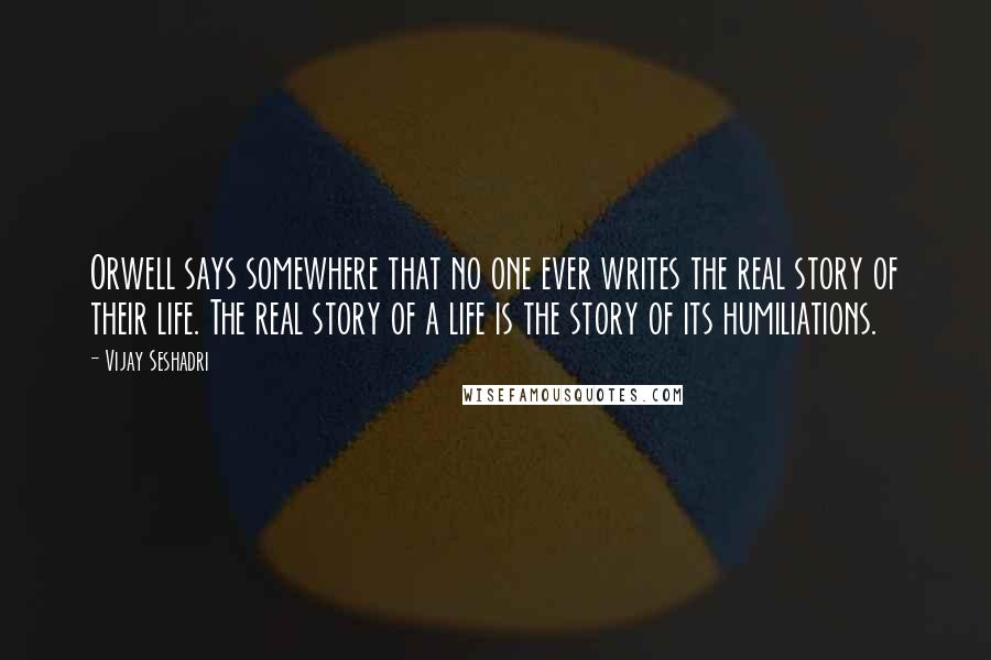 Vijay Seshadri quotes: Orwell says somewhere that no one ever writes the real story of their life. The real story of a life is the story of its humiliations.