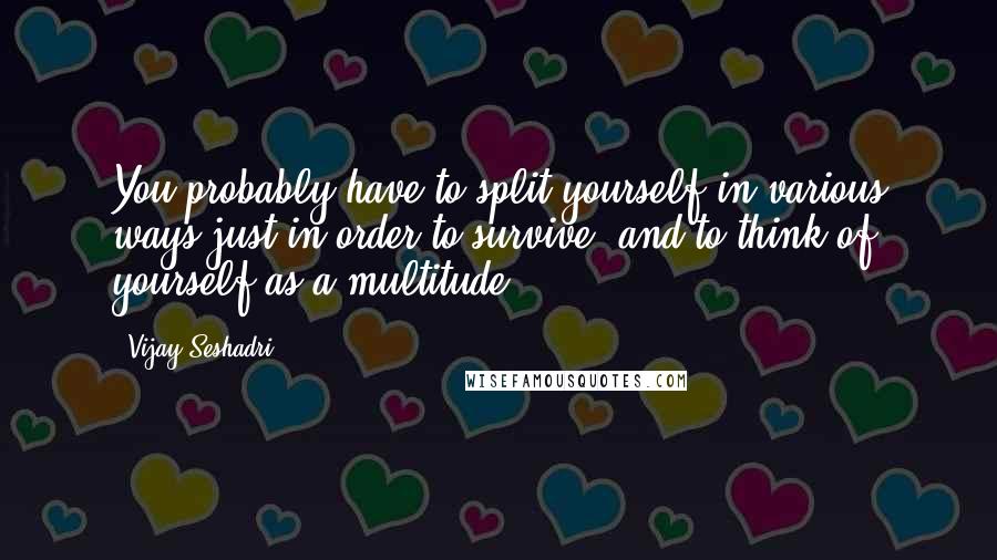 Vijay Seshadri quotes: You probably have to split yourself in various ways just in order to survive, and to think of yourself as a multitude.