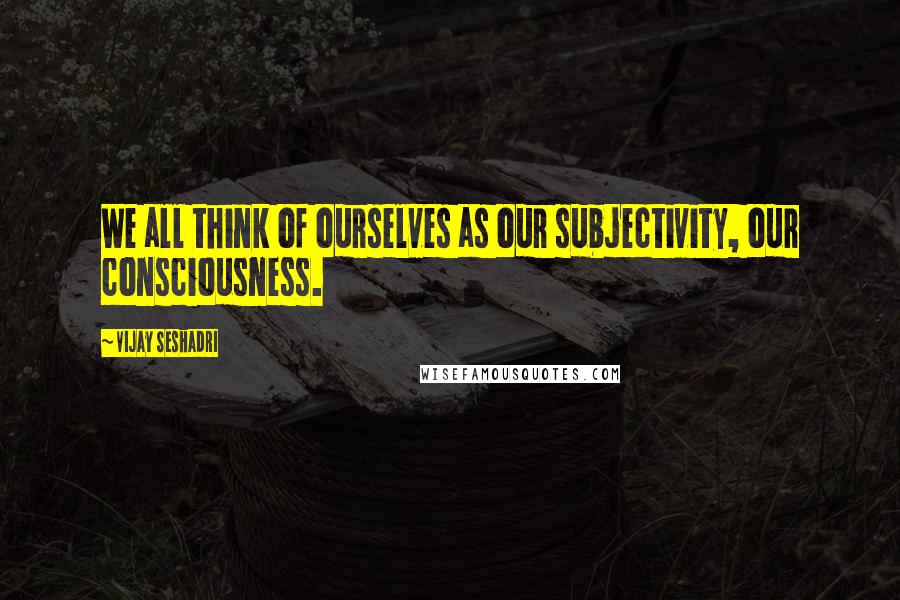 Vijay Seshadri quotes: We all think of ourselves as our subjectivity, our consciousness.
