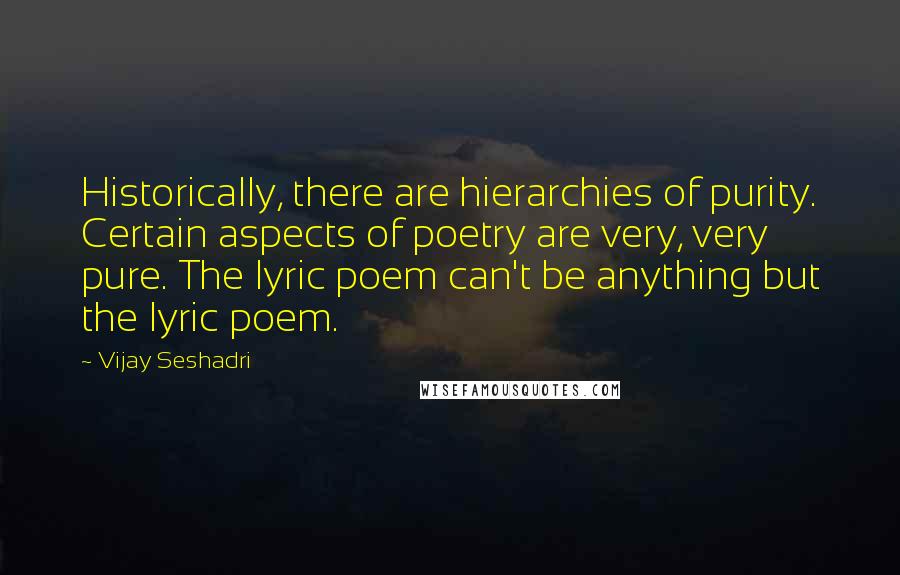 Vijay Seshadri quotes: Historically, there are hierarchies of purity. Certain aspects of poetry are very, very pure. The lyric poem can't be anything but the lyric poem.