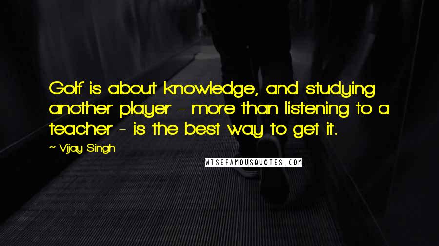 Vijay Singh quotes: Golf is about knowledge, and studying another player - more than listening to a teacher - is the best way to get it.