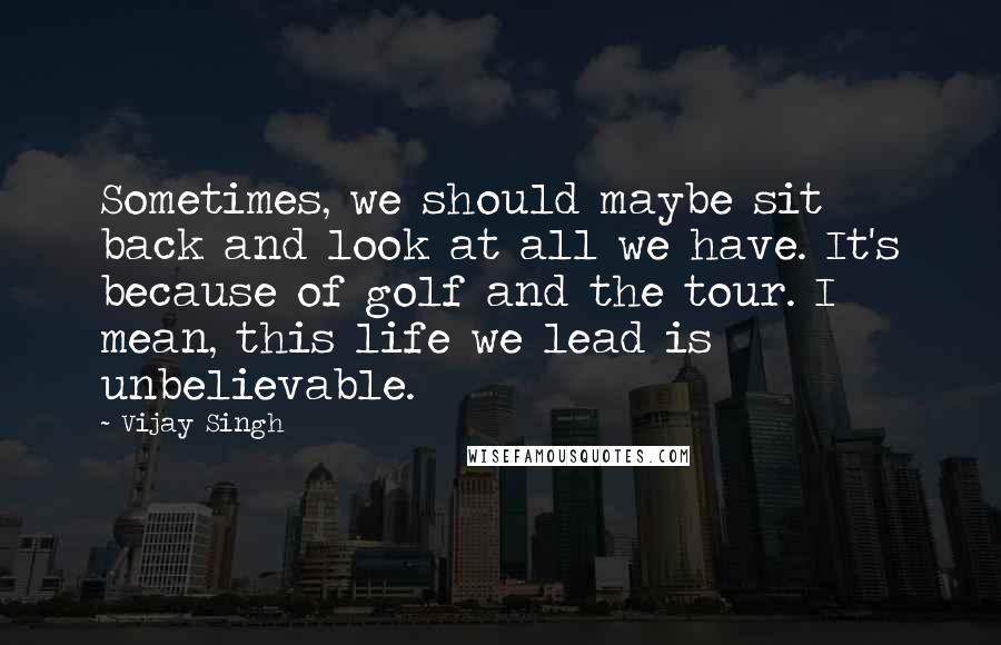 Vijay Singh quotes: Sometimes, we should maybe sit back and look at all we have. It's because of golf and the tour. I mean, this life we lead is unbelievable.