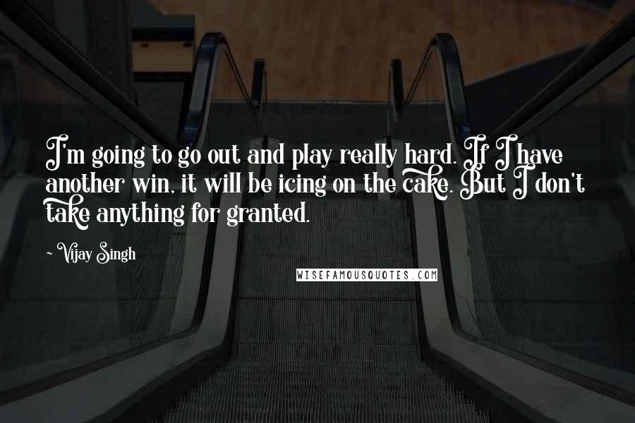 Vijay Singh quotes: I'm going to go out and play really hard. If I have another win, it will be icing on the cake. But I don't take anything for granted.