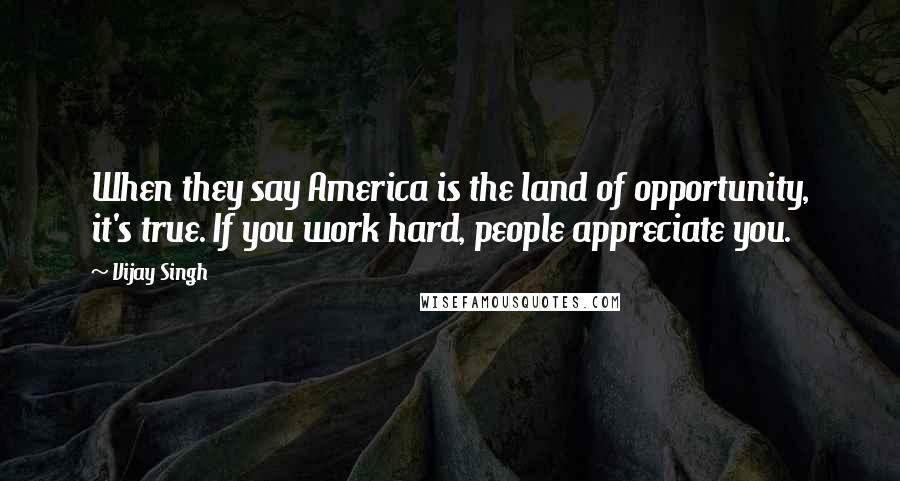 Vijay Singh quotes: When they say America is the land of opportunity, it's true. If you work hard, people appreciate you.