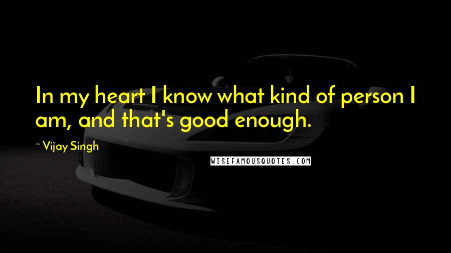 Vijay Singh quotes: In my heart I know what kind of person I am, and that's good enough.