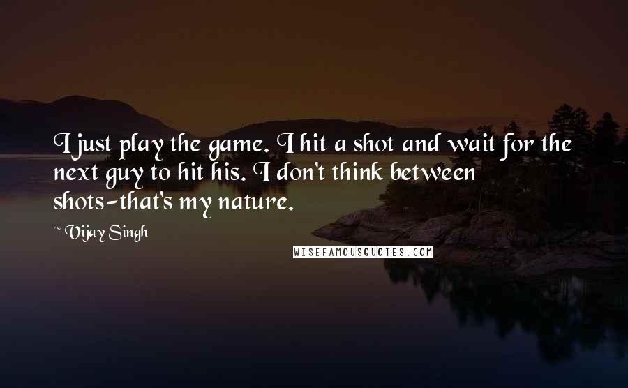 Vijay Singh quotes: I just play the game. I hit a shot and wait for the next guy to hit his. I don't think between shots-that's my nature.