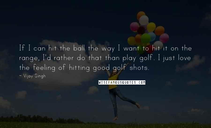 Vijay Singh quotes: If I can hit the ball the way I want to hit it on the range, I'd rather do that than play golf. I just love the feeling of hitting