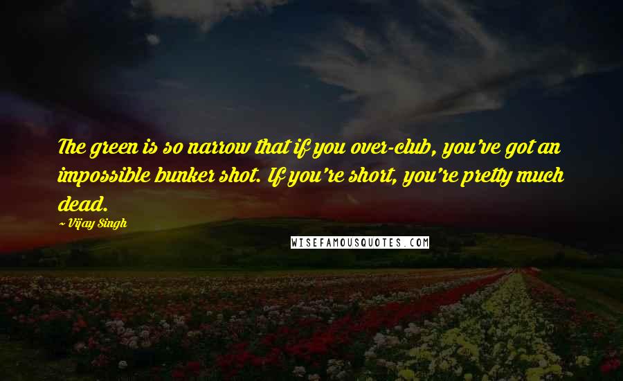 Vijay Singh quotes: The green is so narrow that if you over-club, you've got an impossible bunker shot. If you're short, you're pretty much dead.