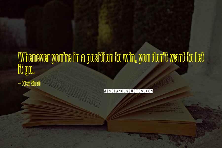 Vijay Singh quotes: Whenever you're in a position to win, you don't want to let it go.